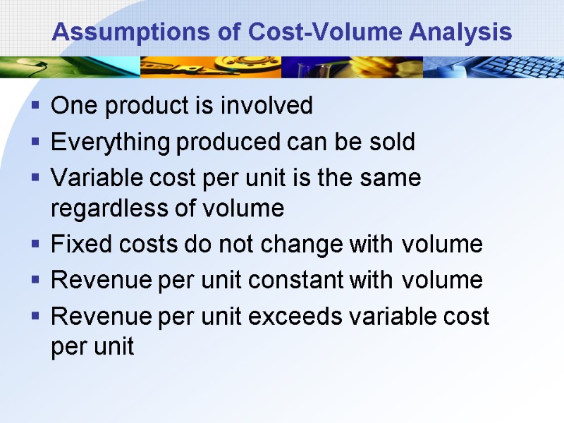 Assumptions of Cost-Volume Analysis One product is involved Everything produced can be sold Variable